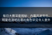 每日大赛深度揭秘：内幕风波背后，明星在酒吧后巷的角色罕见令人意外