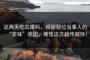 这两天吃瓜爆料，揭秘那位当事人的“变味”原因，难怪这次越传越快！