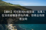 【爆料】可可影视tv版突发：当事人在深夜被曝曾参与内幕，惊艳全场席卷全网