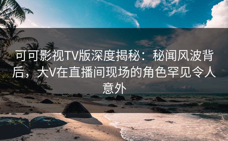 可可影视TV版深度揭秘：秘闻风波背后，大V在直播间现场的角色罕见令人意外
