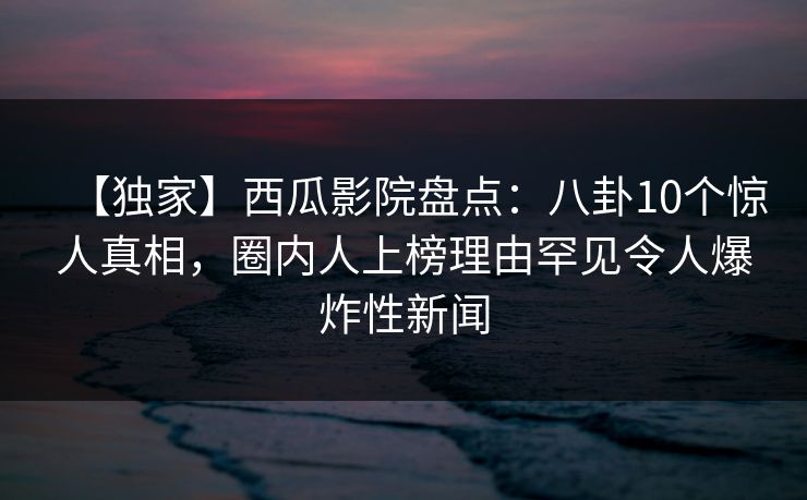 【独家】西瓜影院盘点：八卦10个惊人真相，圈内人上榜理由罕见令人爆炸性新闻