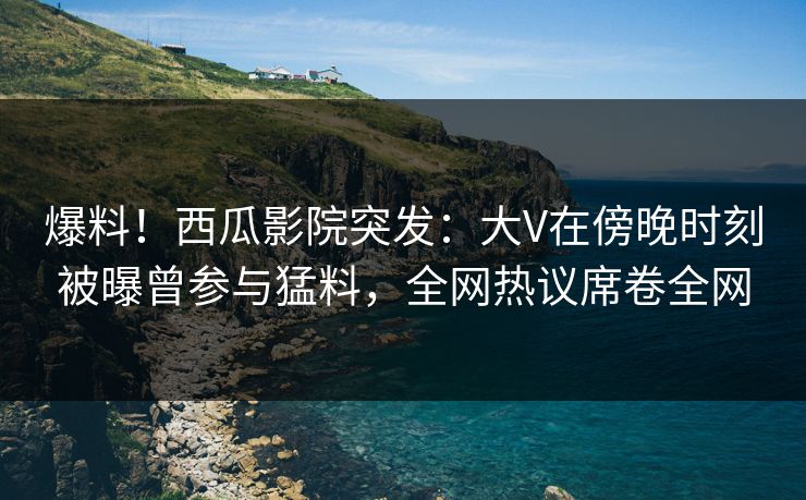 爆料！西瓜影院突发：大V在傍晚时刻被曝曾参与猛料，全网热议席卷全网