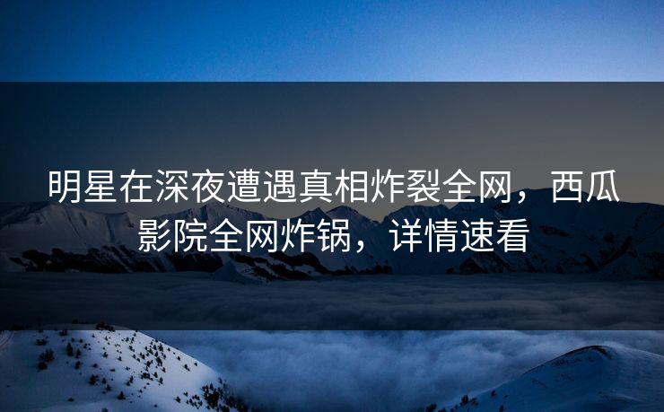 明星在深夜遭遇真相炸裂全网,西瓜影院全网炸锅,详情速看 明星在深夜遭遇真相炸裂全网,西瓜影院全网炸锅,详情速看