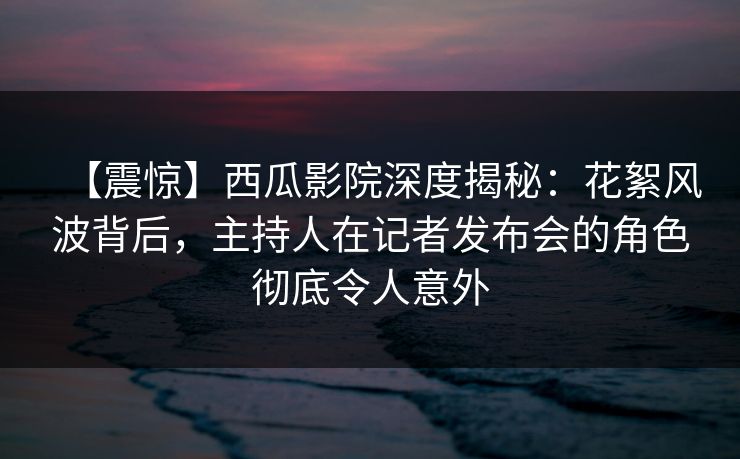 【震惊】西瓜影院深度揭秘：花絮风波背后，主持人在记者发布会的角色彻底令人意外