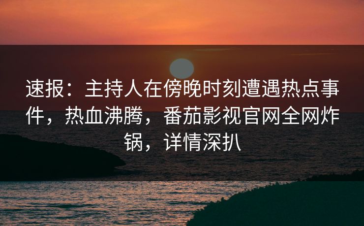 速报：主持人在傍晚时刻遭遇热点事件，热血沸腾，番茄影视官网全网炸锅，详情深扒