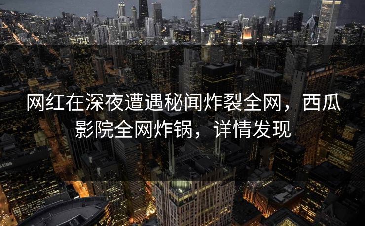 网红在深夜遭遇秘闻炸裂全网，西瓜影院全网炸锅，详情发现
