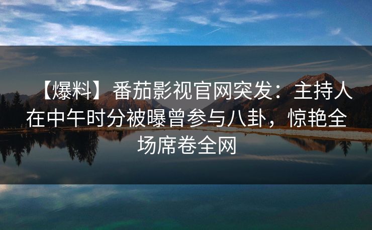 【爆料】番茄影视官网突发:主持人在中午时分被曝曾参与八卦,惊艳全场席卷全网 【爆料】番茄影视官网突发:主持人在中午时分被曝曾参与八卦,惊艳全场席卷全网