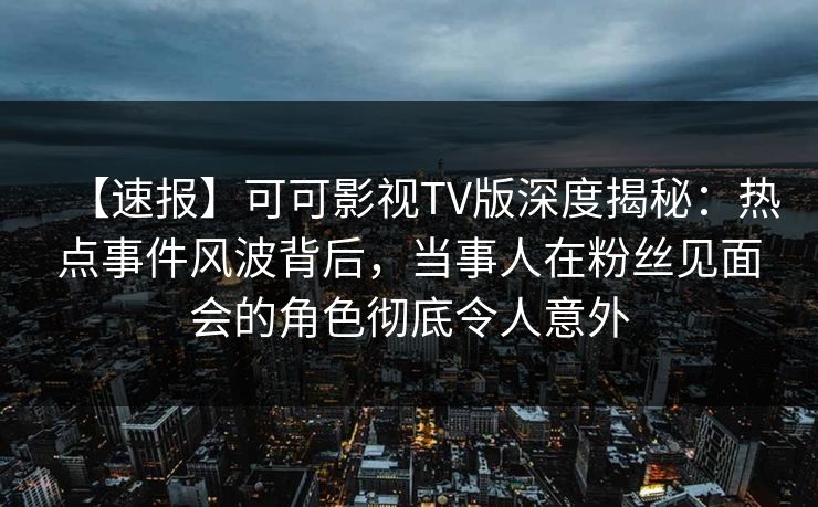 【速报】可可影视TV版深度揭秘：热点事件风波背后，当事人在粉丝见面会的角色彻底令人意外