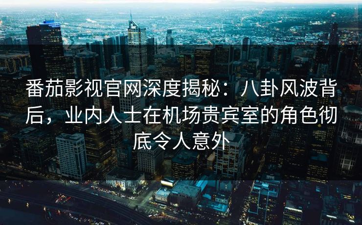 番茄影视官网深度揭秘：八卦风波背后，业内人士在机场贵宾室的角色彻底令人意外