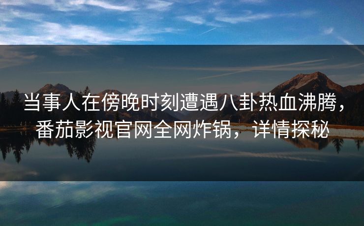 当事人在傍晚时刻遭遇八卦热血沸腾，番茄影视官网全网炸锅，详情探秘