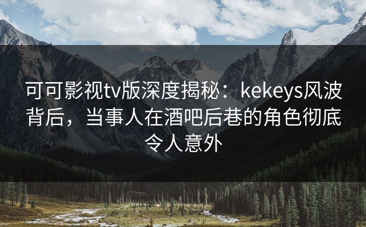 可可影视tv版深度揭秘：kekeys风波背后，当事人在酒吧后巷的角色彻底令人意外