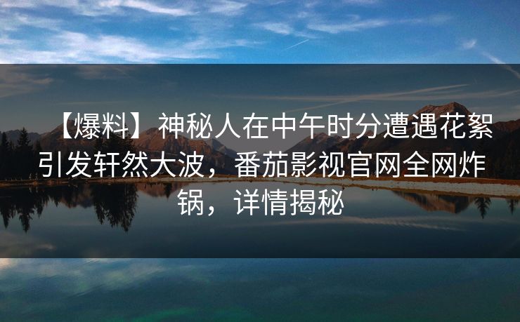 【爆料】神秘人在中午时分遭遇花絮引发轩然大波，番茄影视官网全网炸锅，详情揭秘