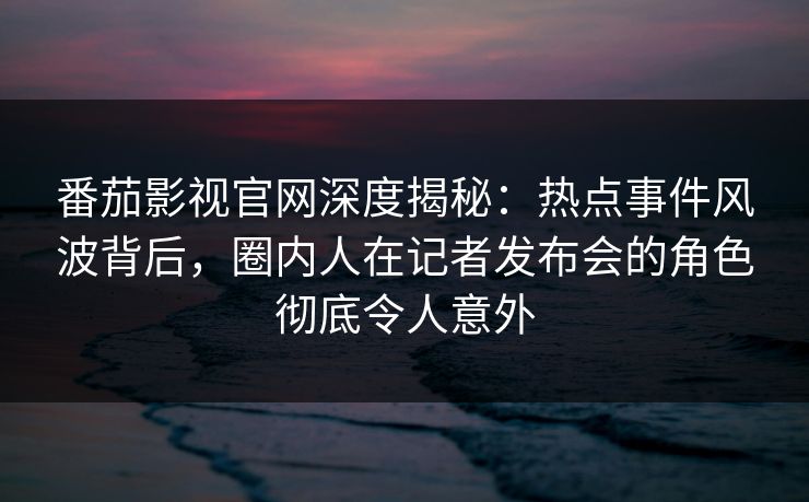 番茄影视官网深度揭秘：热点事件风波背后，圈内人在记者发布会的角色彻底令人意外