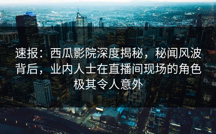 速报：西瓜影院深度揭秘，秘闻风波背后，业内人士在直播间现场的角色极其令人意外