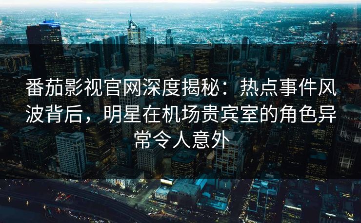 番茄影视官网深度揭秘:热点事件风波背后,明星在机场贵宾室的角色异常令人意外 番茄影视官网深度揭秘:热点事件风波背后,明星在机场贵宾室的角色异常令人意外