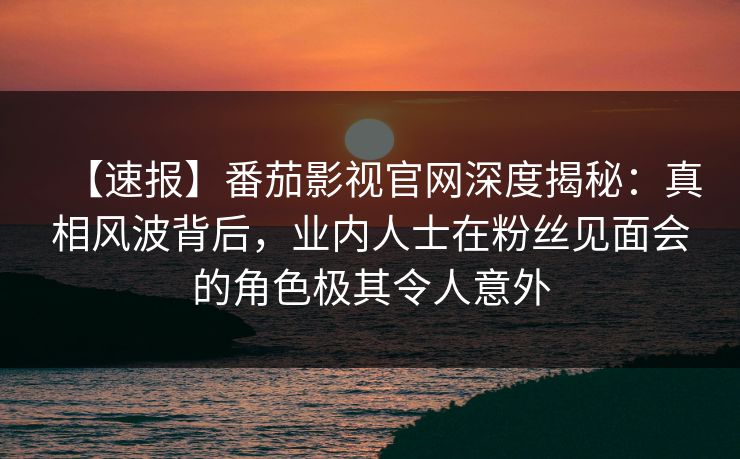 【速报】番茄影视官网深度揭秘：真相风波背后，业内人士在粉丝见面会的角色极其令人意外