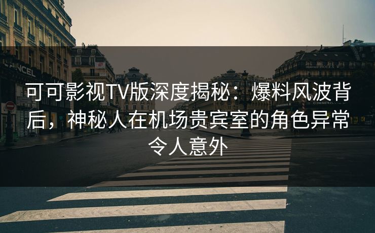 可可影视TV版深度揭秘：爆料风波背后，神秘人在机场贵宾室的角色异常令人意外