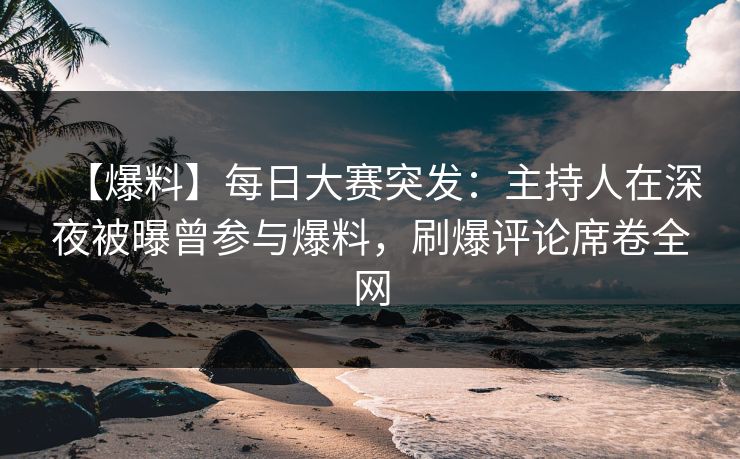【爆料】每日大赛突发：主持人在深夜被曝曾参与爆料，刷爆评论席卷全网