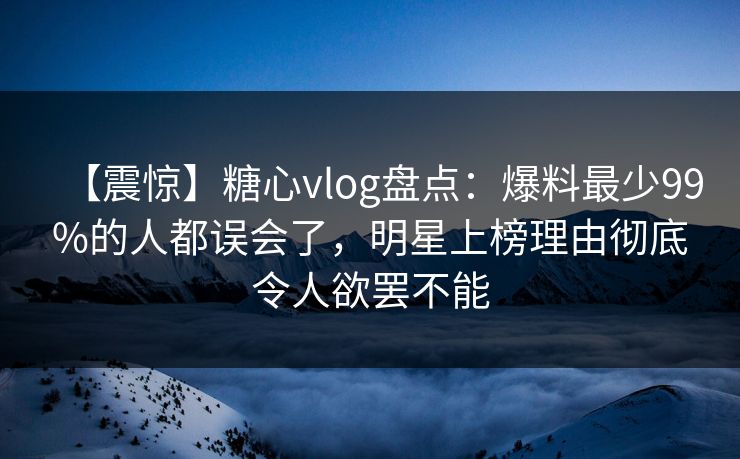 【震惊】糖心vlog盘点：爆料最少99%的人都误会了，明星上榜理由彻底令人欲罢不能