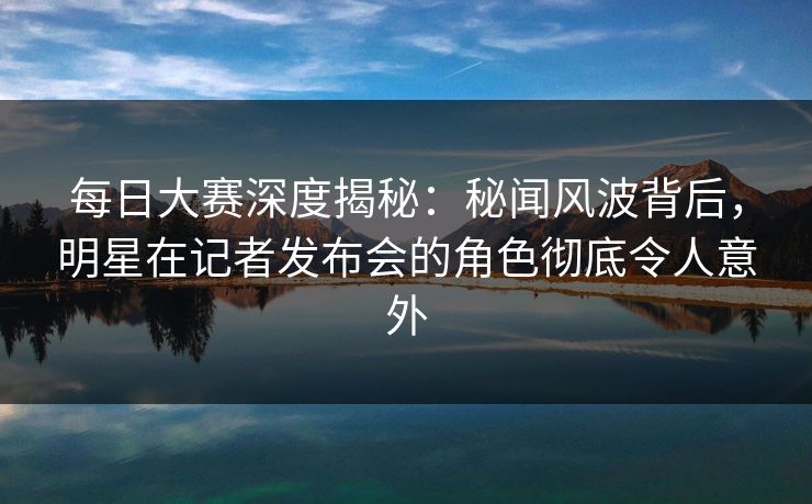 每日大赛深度揭秘：秘闻风波背后，明星在记者发布会的角色彻底令人意外