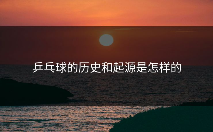 乒乓球的历史和起源是怎样的 乒乓球的历史和起源是怎样的
