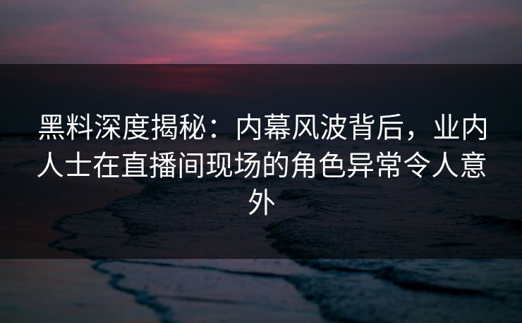 黑料深度揭秘：内幕风波背后，业内人士在直播间现场的角色异常令人意外