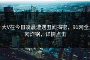 大V在今日凌晨遭遇丑闻揭密，91网全网炸锅，详情点击