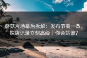 蘑菇片场幕后拆解：发布节奏一改，探店记录立刻高级｜你会站谁？