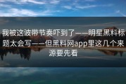 我被这波带节奏吓到了——明星黑料标题太会写——但黑料网app里这几个来源要先看