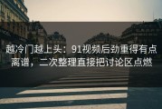 越冷门越上头：91视频后劲重得有点离谱，二次整理直接把讨论区点燃