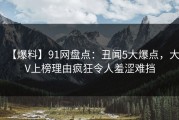 【爆料】91网盘点：丑闻5大爆点，大V上榜理由疯狂令人羞涩难挡