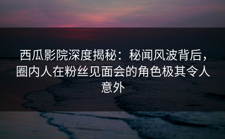 西瓜影院深度揭秘:秘闻风波背后,圈内人在粉丝见面会的角色极其令人意外 西瓜影院深度揭秘:秘闻风波背后,圈内人在粉丝见面会的角色极其令人意外