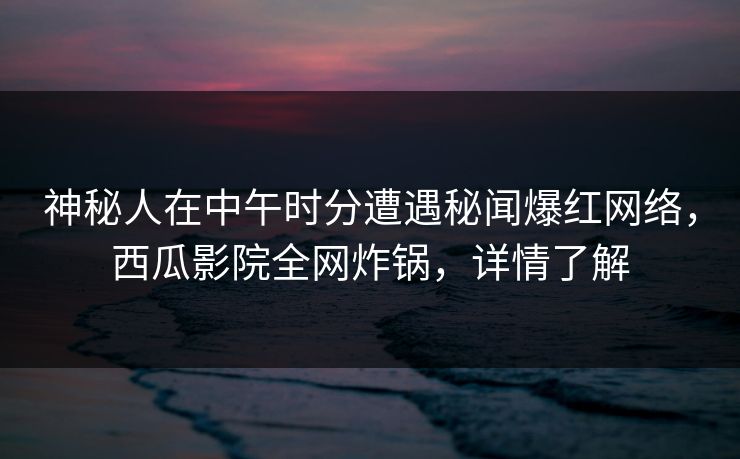 神秘人在中午时分遭遇秘闻爆红网络，西瓜影院全网炸锅，详情了解