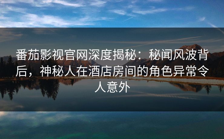 番茄影视官网深度揭秘：秘闻风波背后，神秘人在酒店房间的角色异常令人意外