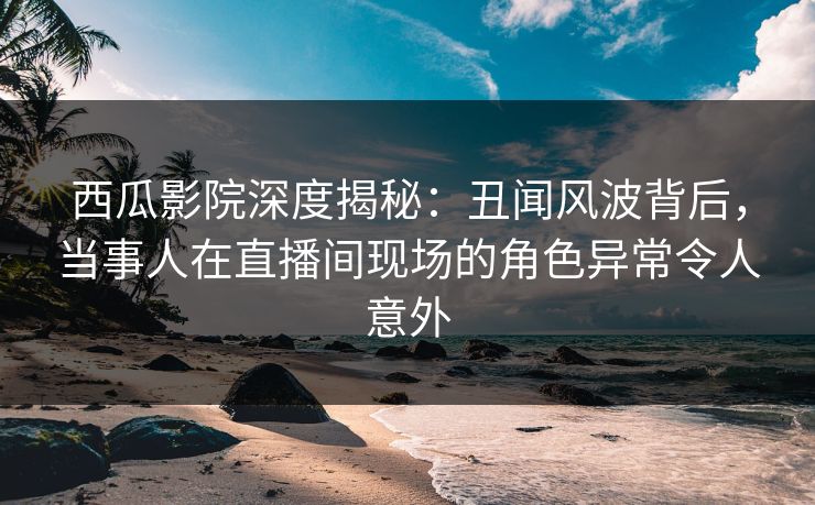 西瓜影院深度揭秘：丑闻风波背后，当事人在直播间现场的角色异常令人意外