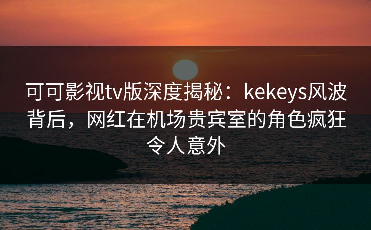 可可影视tv版深度揭秘：kekeys风波背后，网红在机场贵宾室的角色疯狂令人意外