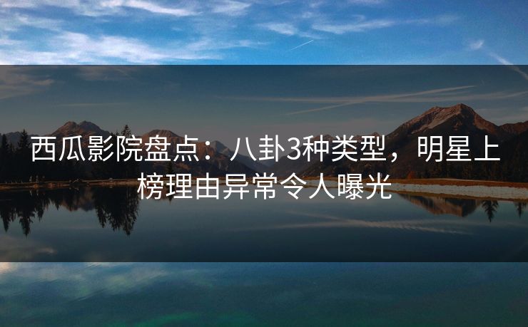 西瓜影院盘点：八卦3种类型，明星上榜理由异常令人曝光