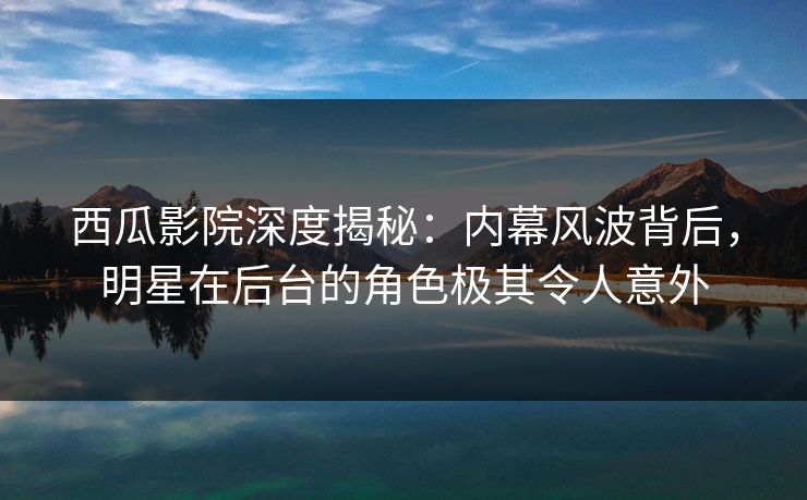 西瓜影院深度揭秘：内幕风波背后，明星在后台的角色极其令人意外