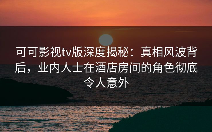 可可影视tv版深度揭秘:真相风波背后,业内人士在酒店房间的角色彻底令人意外 可可影视tv版深度揭秘:真相风波背后,业内人士在酒店房间的角色彻底令人意外