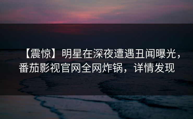 【震惊】明星在深夜遭遇丑闻曝光，番茄影视官网全网炸锅，详情发现