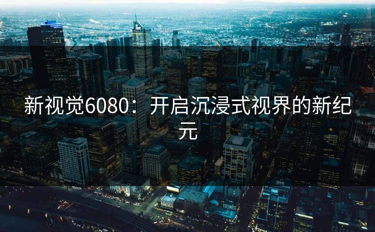 新视觉6080：开启沉浸式视界的新纪元
