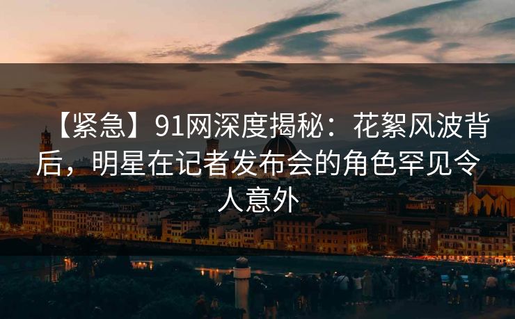 【紧急】91网深度揭秘：花絮风波背后，明星在记者发布会的角色罕见令人意外