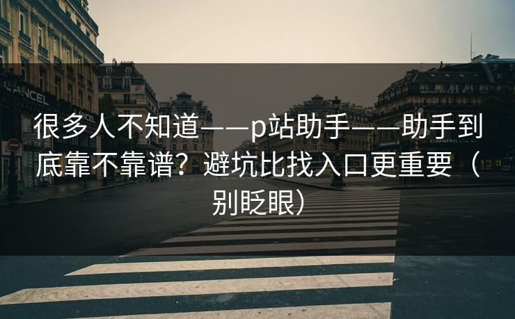 很多人不知道——p站助手——助手到底靠不靠谱？避坑比找入口更重要（别眨眼）