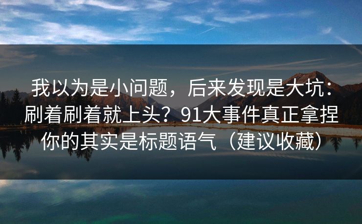 我以为是小问题，后来发现是大坑：刷着刷着就上头？91大事件真正拿捏你的其实是标题语气（建议收藏）