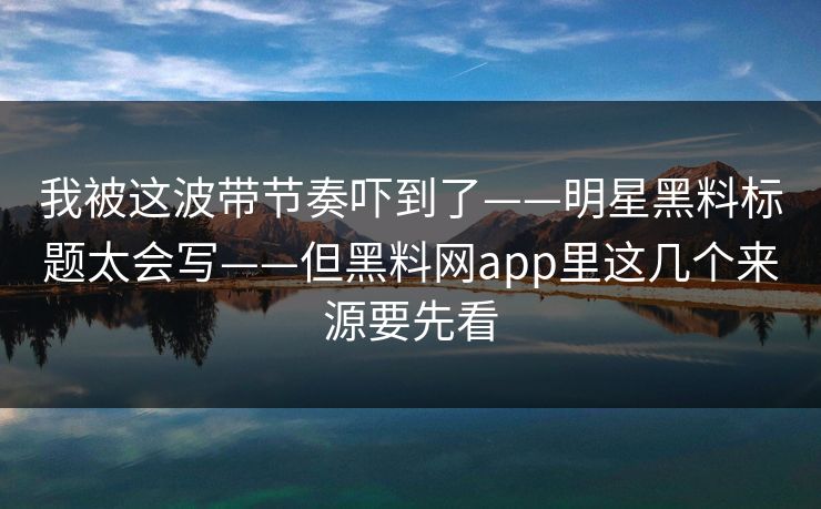 我被这波带节奏吓到了——明星黑料标题太会写——但黑料网app里这几个来源要先看 我被这波带节奏吓到了——明星黑料标题太会写——但黑料网app里这几个来源要先看