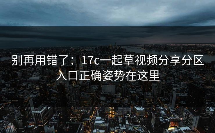 别再用错了：17c一起草视频分享分区入口正确姿势在这里