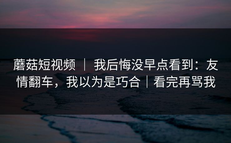 蘑菇短视频 ｜ 我后悔没早点看到：友情翻车，我以为是巧合｜看完再骂我