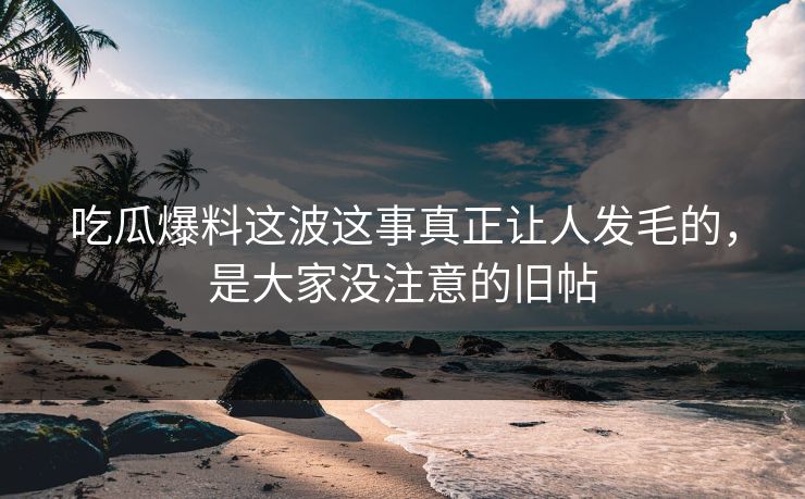 吃瓜爆料这波这事真正让人发毛的，是大家没注意的旧帖