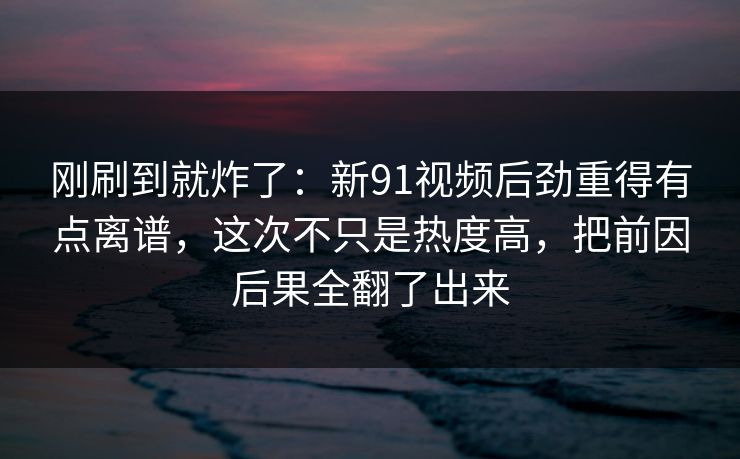 刚刷到就炸了：新91视频后劲重得有点离谱，这次不只是热度高，把前因后果全翻了出来